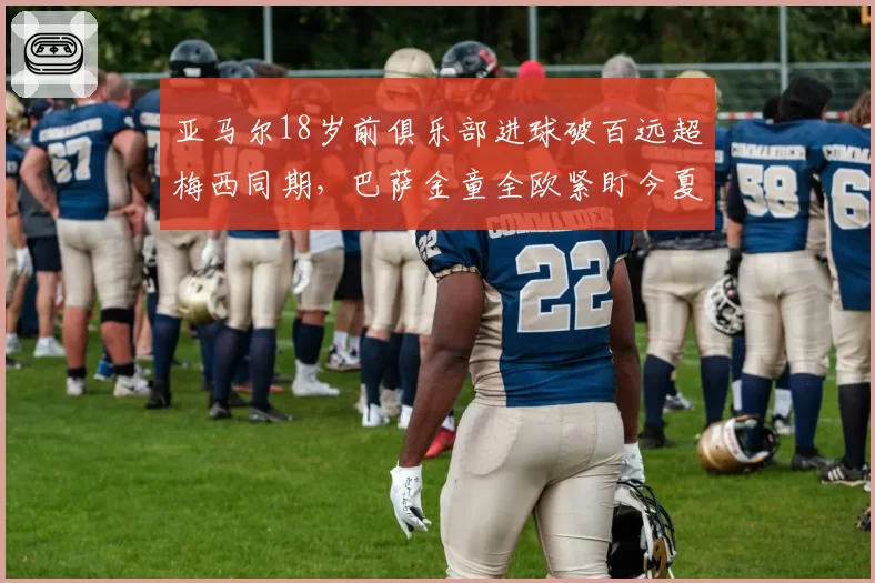 亚马尔18岁前俱乐部进球破百远超梅西同期，巴萨金童全欧紧盯今夏转型中路