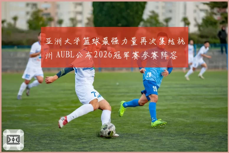 亚洲大学篮球最强力量再次集结杭州 AUBL公布2026冠军赛参赛阵容