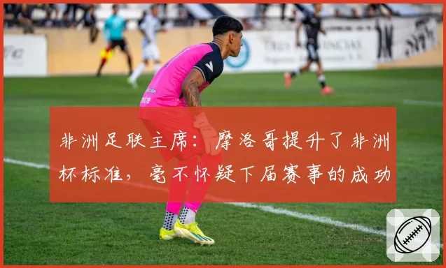 非洲足联主席：摩洛哥提升了非洲杯标准，毫不怀疑下届赛事的成功