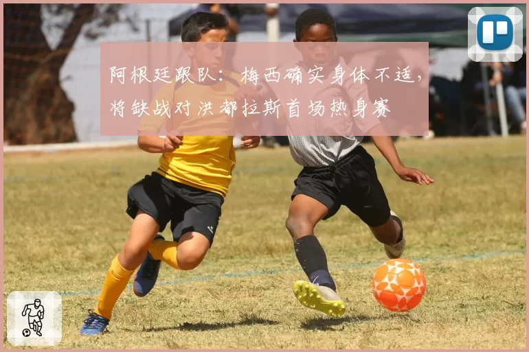 阿根廷跟队：梅西确实身体不适，将缺战对洪都拉斯首场热身赛