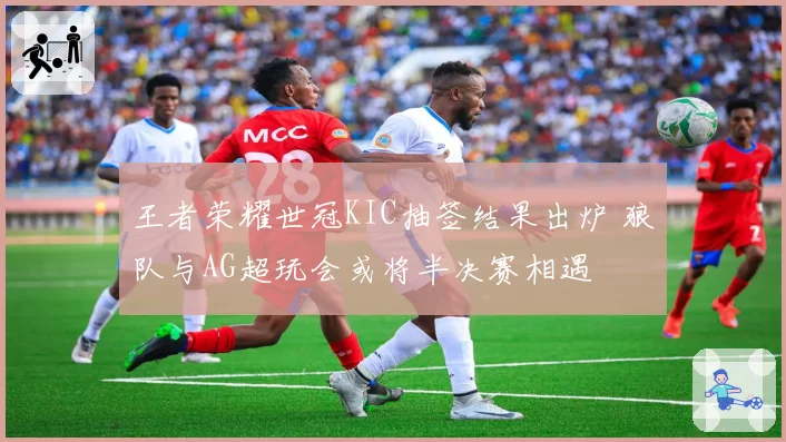 王者荣耀世冠KIC抽签结果出炉 狼队与AG超玩会或将半决赛相遇
