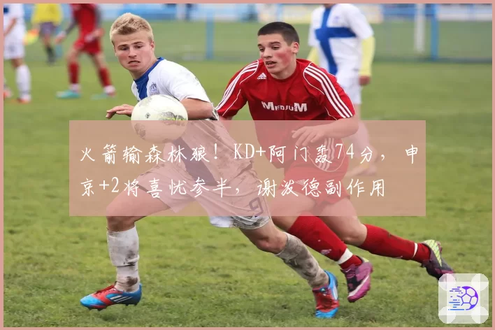 火箭输森林狼!KD+阿门轰74分,申京+2将喜忧参半,谢泼德副作用