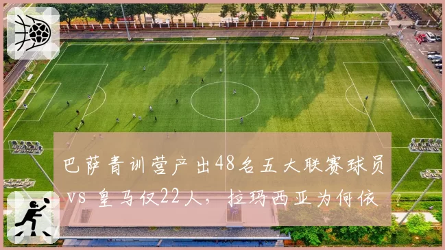 巴萨青训营产出48名五大联赛球员 vs 皇马仅22人，拉玛西亚为何依然统治？