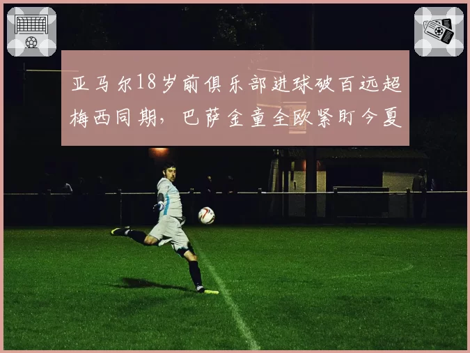 亚马尔18岁前俱乐部进球破百远超梅西同期，巴萨金童全欧紧盯今夏转型中路
