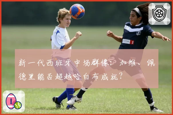 新一代西班牙中场群像：加维、佩德里能否超越哈白布成就？