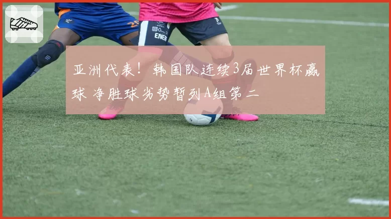 亚洲代表!韩国队连续3届世界杯赢球 净胜球劣势暂列A组第二