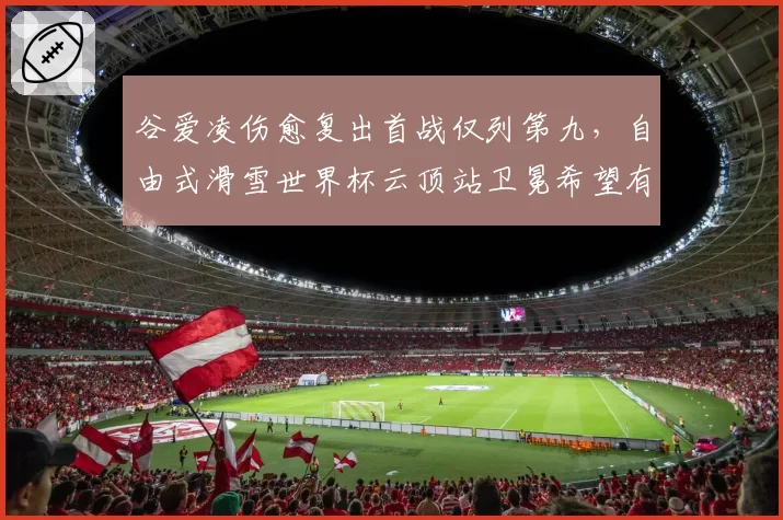 谷爱凌伤愈复出首战仅列第九,自由式滑雪世界杯云顶站卫冕希望有多大?