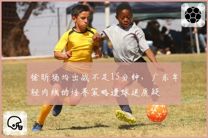 徐昕场均出战不足15分钟，广东年轻内线的培养策略遭球迷质疑