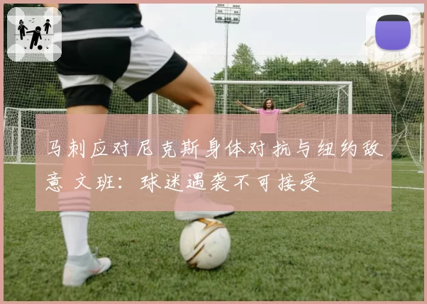 马刺应对尼克斯身体对抗与纽约敌意 文班：球迷遇袭不可接受