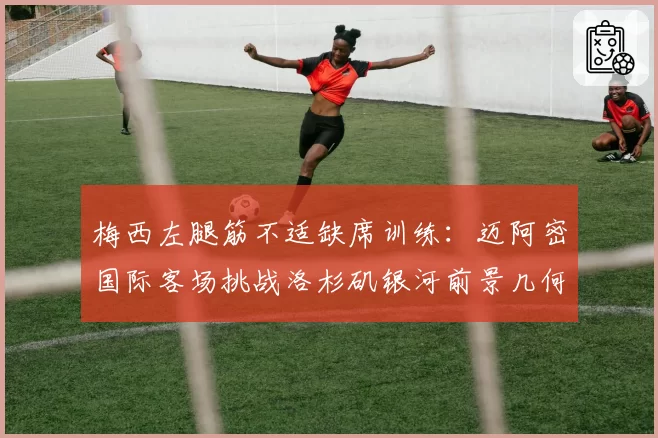 梅西左腿筋不适缺席训练:迈阿密国际客场挑战洛杉矶银河前景几何?