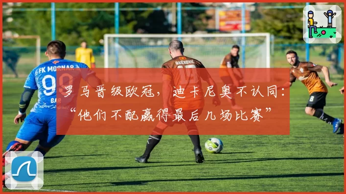罗马晋级欧冠，迪卡尼奥不认同：“他们不配赢得最后几场比赛”