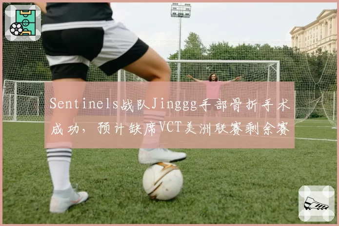 Sentinels战队Jinggg手部骨折手术成功,预计缺席VCT美洲联赛剩余赛程
