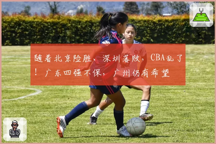 随着北京险胜、深圳落败，CBA乱了！广东四强不保，广州仍有希望
