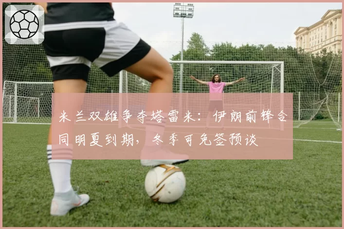 米兰双雄争夺塔雷米：伊朗前锋合同明夏到期，冬季可免签预谈