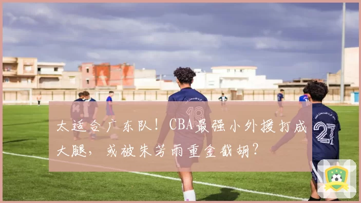 太适合广东队！CBA最强小外援打成大腿，或被朱芳雨重金截胡？