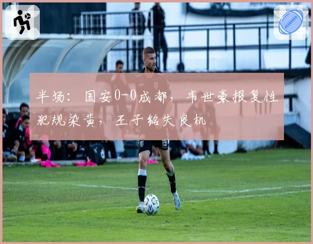 半场:国安0-0成都,韦世豪报复性犯规染黄,王子铭失良机