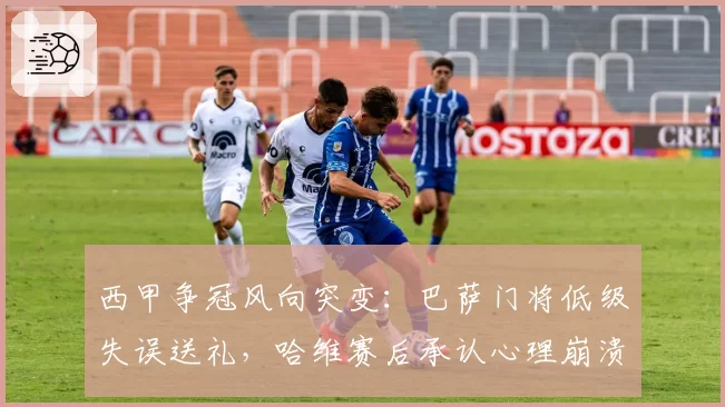 西甲争冠风向突变：巴萨门将低级失误送礼，哈维赛后承认心理崩溃