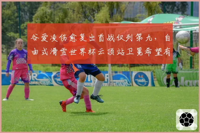 谷爱凌伤愈复出首战仅列第九,自由式滑雪世界杯云顶站卫冕希望有多大?