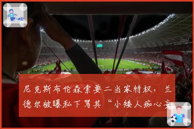 尼克斯布伦森索要二当家特权,兰德尔被曝私下骂其“小矮人痴心妄想”