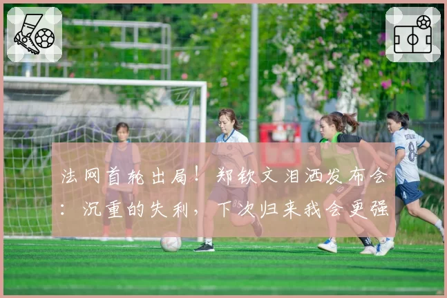 法网首轮出局!郑钦文泪洒发布会:沉重的失利,下次归来我会更强