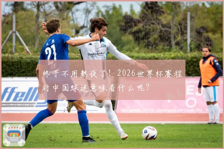 终于不用熬夜了！2026世界杯赛程对中国球迷意味着什么呢？