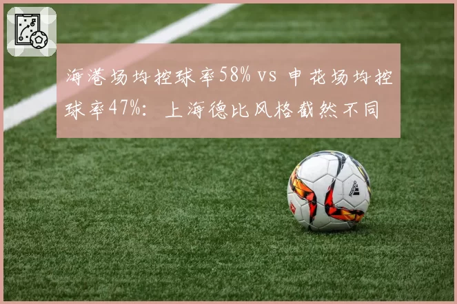 海港场均控球率58% vs 申花场均控球率47%：上海德比风格截然不同