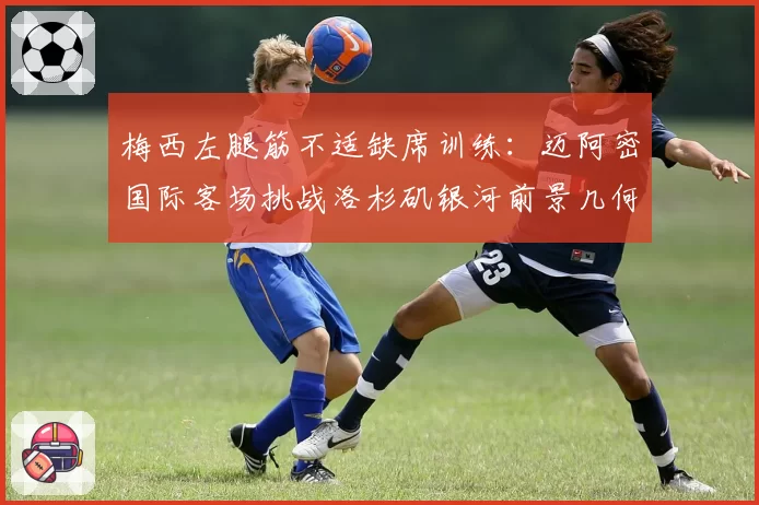 梅西左腿筋不适缺席训练:迈阿密国际客场挑战洛杉矶银河前景几何?