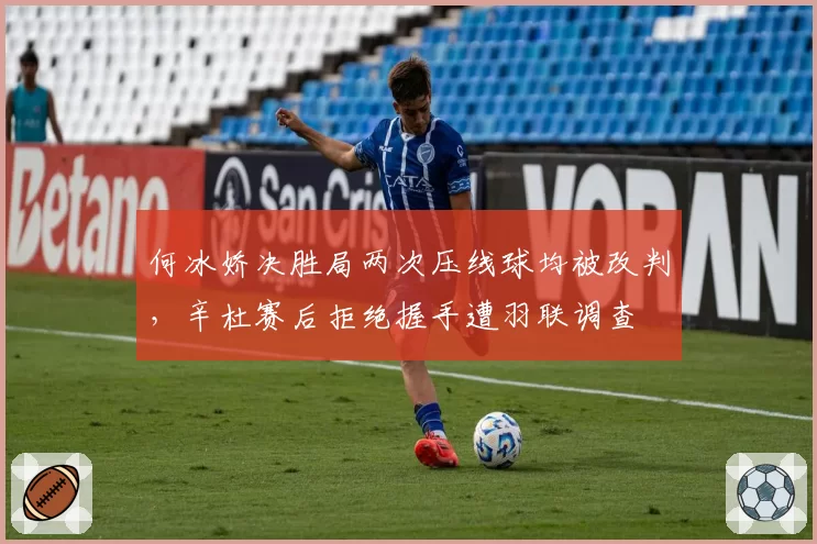 何冰娇决胜局两次压线球均被改判，辛杜赛后拒绝握手遭羽联调查