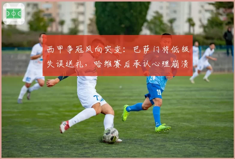 西甲争冠风向突变：巴萨门将低级失误送礼，哈维赛后承认心理崩溃