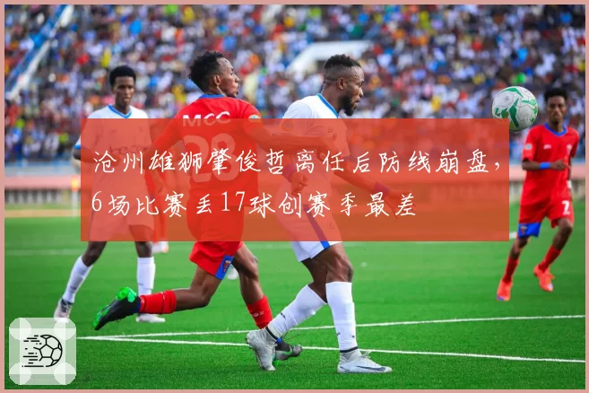 沧州雄狮肇俊哲离任后防线崩盘，6场比赛丢17球创赛季最差