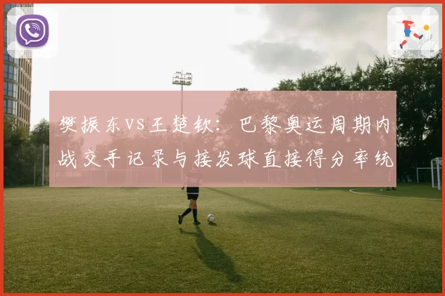樊振东vs王楚钦:巴黎奥运周期内战交手记录与接发球直接得分率统计