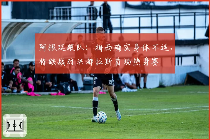 阿根廷跟队：梅西确实身体不适，将缺战对洪都拉斯首场热身赛