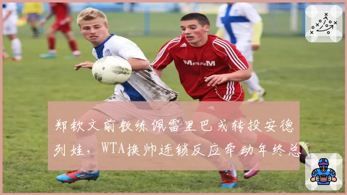郑钦文前教练佩雷里巴或转投安德列娃，WTA换帅连锁反应牵动年终总决赛格局