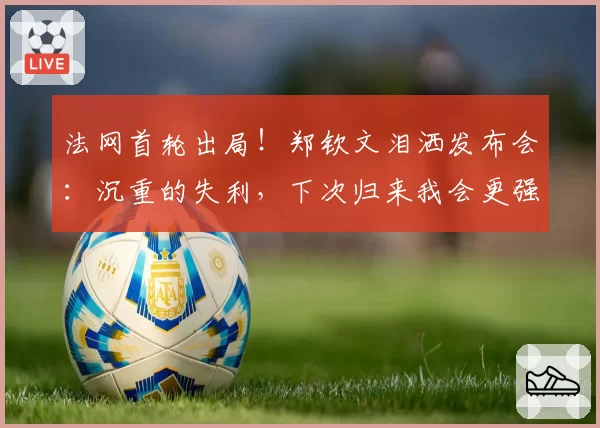 法网首轮出局!郑钦文泪洒发布会:沉重的失利,下次归来我会更强