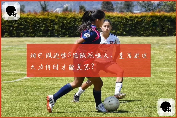 姆巴佩连续5场欧冠哑火,皇马进攻火力何时才能复苏?