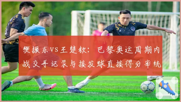 樊振东vs王楚钦:巴黎奥运周期内战交手记录与接发球直接得分率统计