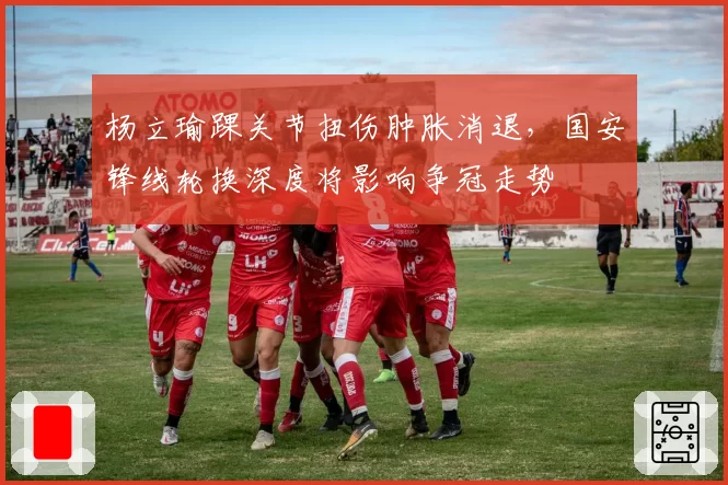 杨立瑜踝关节扭伤肿胀消退，国安锋线轮换深度将影响争冠走势