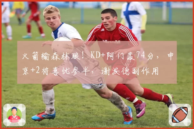 火箭输森林狼!KD+阿门轰74分,申京+2将喜忧参半,谢泼德副作用