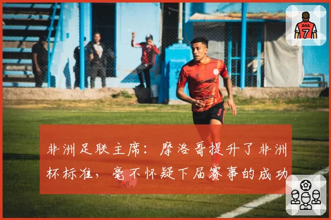 非洲足联主席:摩洛哥提升了非洲杯标准,毫不怀疑下届赛事的成功