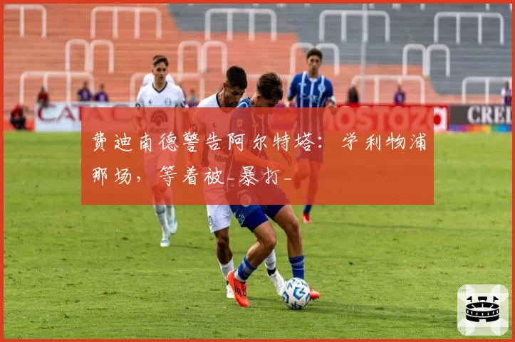 费迪南德警告阿尔特塔:学利物浦那场,等着被_暴打_