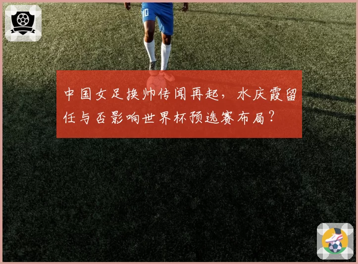 中国女足换帅传闻再起,水庆霞留任与否影响世界杯预选赛布局?
