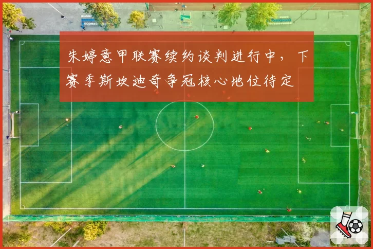 朱婷意甲联赛续约谈判进行中,下赛季斯坎迪奇争冠核心地位待定