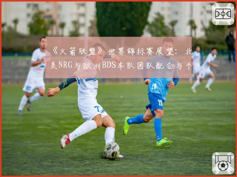 《火箭联盟》世界锦标赛展望:北美NRG与欧洲BDS车队团队配合与个人能力对比