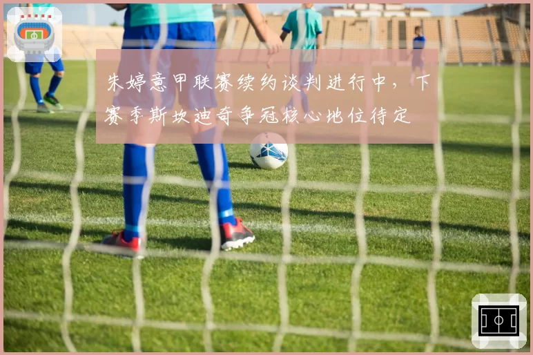朱婷意甲联赛续约谈判进行中,下赛季斯坎迪奇争冠核心地位待定