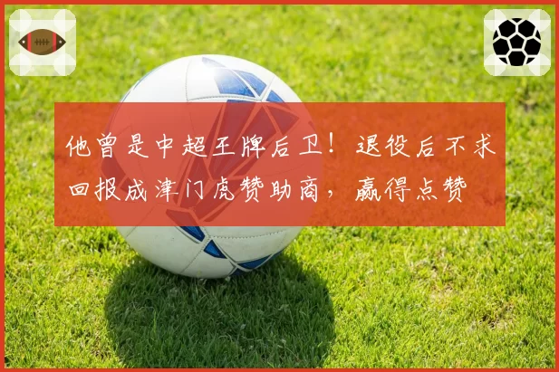 他曾是中超王牌后卫!退役后不求回报成津门虎赞助商,赢得点赞