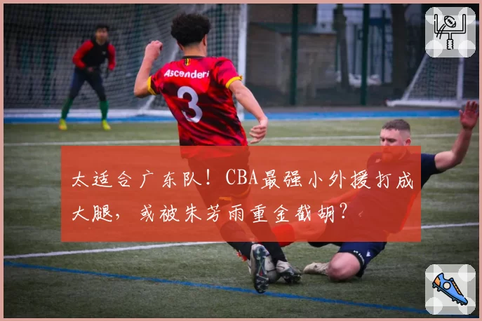 太适合广东队！CBA最强小外援打成大腿，或被朱芳雨重金截胡？